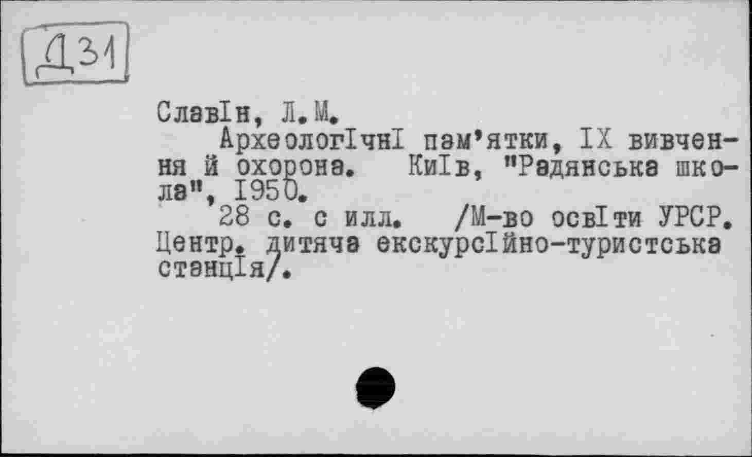 ﻿(Æ1
Славін, Л.М.
Археологічні пам’ятки, IX вивчення й охорона. Київ, ’’Радянська школа”, 1950.
28 с. с илл. /М-во освіти УРСР. Центр, дитяча екскурсійно-туристська станція/.